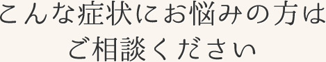 こんな症状にお悩みの方はご相談ください。